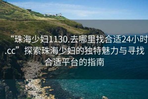 “珠海少婦1130.去哪里找合適24小時.cc”探索珠海少婦的獨(dú)特魅力與尋找合適平臺的指南