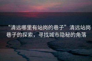 “清遠(yuǎn)哪里有站崗的巷子”清遠(yuǎn)站崗巷子的探索，尋找城市隱秘的角落