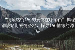 “銅陵站街150的愛情在哪個街”揭秘銅陵站街愛情圣地，探尋150情緣的源頭