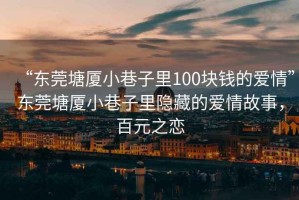 “東莞塘廈小巷子里100塊錢的愛情”東莞塘廈小巷子里隱藏的愛情故事，百元之戀