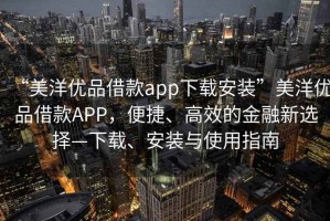“美洋優(yōu)品借款app下載安裝”美洋優(yōu)品借款APP，便捷、高效的金融新選擇—下載、安裝與使用指南