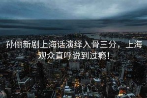 孫儷新劇上海話演繹入骨三分，上海觀眾直呼說到過癮！