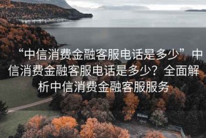 “中信消費(fèi)金融客服電話是多少”中信消費(fèi)金融客服電話是多少？全面解析中信消費(fèi)金融客服服務(wù)