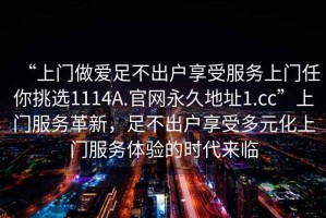 “上門(mén)做愛(ài)足不出戶(hù)享受服務(wù)上門(mén)任你挑選1114A.官網(wǎng)永久地址1.cc”上門(mén)服務(wù)革新，足不出戶(hù)享受多元化上門(mén)服務(wù)體驗(yàn)的時(shí)代來(lái)臨