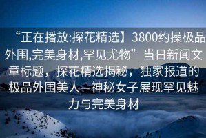 “正在播放:探花精選】3800約操極品外圍,完美身材,罕見尤物”當日新聞文章標題，探花精選揭秘，獨家報道的極品外圍美人—神秘女子展現(xiàn)罕見魅力與完美身材