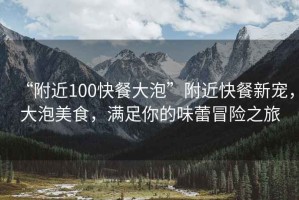 “附近100快餐大泡”附近快餐新寵，大泡美食，滿足你的味蕾冒險之旅