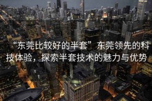 “東莞比較好的半套”東莞領(lǐng)先的科技體驗(yàn)，探索半套技術(shù)的魅力與優(yōu)勢(shì)