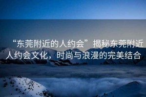 “東莞附近的人約會(huì)”揭秘東莞附近人約會(huì)文化，時(shí)尚與浪漫的完美結(jié)合