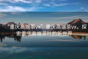 “重慶高端茶vx”重慶高端茶vx，探索重慶高端茶葉的新世界