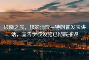 破曉之晨，核影消散—特朗普發(fā)表講話，宣告伊核設(shè)施已徹底摧毀
