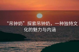 “吊鐘奶”探索吊鐘奶，一種獨(dú)特文化的魅力與內(nèi)涵