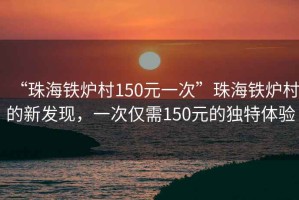 “珠海鐵爐村150元一次”珠海鐵爐村的新發(fā)現(xiàn)，一次僅需150元的獨特體驗