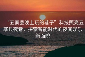 “五寨縣晚上玩的巷子”科技照亮五寨縣夜巷，探索智能時代的夜間娛樂新面貌