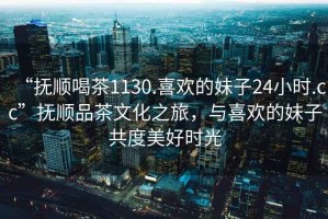 “撫順喝茶1130.喜歡的妹子24小時(shí).cc”撫順品茶文化之旅，與喜歡的妹子共度美好時(shí)光