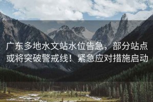 廣東多地水文站水位告急，部分站點或?qū)⑼黄凭渚€！緊急應對措施啟動