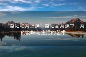 “益陽(yáng)喝茶上課”益陽(yáng)品茶課堂，茶的韻味與生活的藝術(shù)
