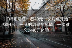 “綿陽(yáng)沿江一巷40元一次幾點(diǎn)開(kāi)始”綿陽(yáng)沿江一巷的風(fēng)景與風(fēng)情，一次難忘的40元體驗(yàn)