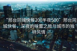 “邢臺(tái)同城快餐200半夜500”邢臺(tái)同城快餐，深夜的味蕾之旅與城市的獨(dú)特風(fēng)情