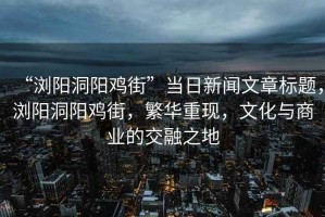 “瀏陽(yáng)洞陽(yáng)雞街”當(dāng)日新聞文章標(biāo)題，瀏陽(yáng)洞陽(yáng)雞街，繁華重現(xiàn)，文化與商業(yè)的交融之地