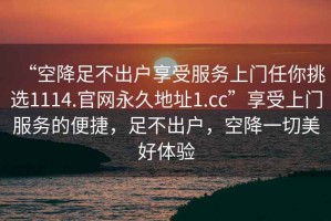 “空降足不出戶(hù)享受服務(wù)上門(mén)任你挑選1114.官網(wǎng)永久地址1.cc”享受上門(mén)服務(wù)的便捷，足不出戶(hù)，空降一切美好體驗(yàn)