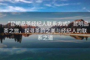 “昆明品茶經(jīng)紀(jì)人聯(lián)系方式”昆明品茶之旅，探尋茶韻之美與經(jīng)紀(jì)人的聯(lián)系之道
