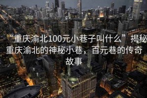 “重慶渝北100元小巷子叫什么”揭秘重慶渝北的神秘小巷，百元巷的傳奇故事
