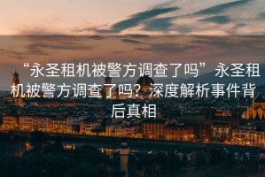 “永圣租機(jī)被警方調(diào)查了嗎”永圣租機(jī)被警方調(diào)查了嗎？深度解析事件背后真相
