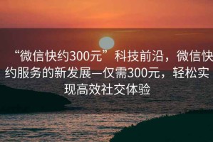 “微信快約300元”科技前沿，微信快約服務的新發(fā)展—僅需300元，輕松實現(xiàn)高效社交體驗