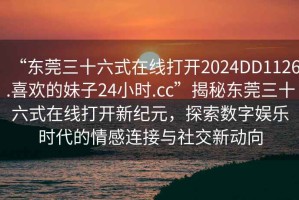 “東莞三十六式在線打開2024DD1126.喜歡的妹子24小時.cc”揭秘東莞三十六式在線打開新紀(jì)元，探索數(shù)字娛樂時代的情感連接與社交新動向