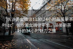 “長沙美女微信1130.24小時品鑒新茶葉.cc”長沙美女微信平臺，品鑒新茶葉的24小時魅力之旅