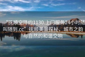 “撫順空降約1130.上門服務(wù)24小時(shí)隨叫隨到.cc”撫順美景探秘，城市之韻與自然的和諧交響