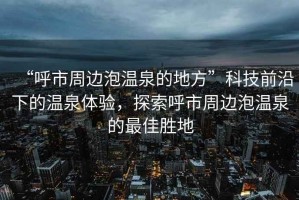 “呼市周邊泡溫泉的地方”科技前沿下的溫泉體驗(yàn)，探索呼市周邊泡溫泉的最佳勝地