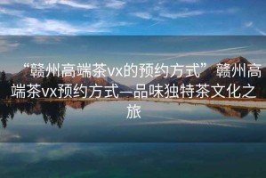 “贛州高端茶vx的預(yù)約方式”贛州高端茶vx預(yù)約方式—品味獨(dú)特茶文化之旅