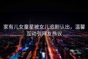 家有兒女童星被女兒追劇認(rèn)出，溫馨互動(dòng)引網(wǎng)友熱議