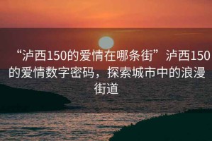 “瀘西150的愛(ài)情在哪條街”瀘西150的愛(ài)情數(shù)字密碼，探索城市中的浪漫街道