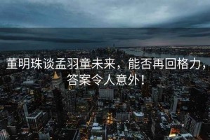 董明珠談孟羽童未來，能否再回格力，答案令人意外！