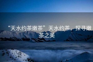 “天水約茶嫩茶”天水約茶，探尋嫩茶之美