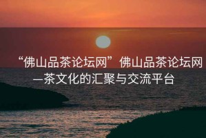 “佛山品茶論壇網(wǎng)”佛山品茶論壇網(wǎng)—茶文化的匯聚與交流平臺(tái)