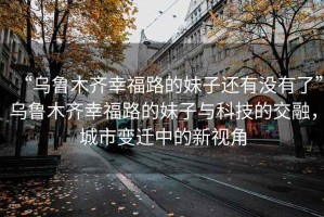 “烏魯木齊幸福路的妹子還有沒有了”烏魯木齊幸福路的妹子與科技的交融，城市變遷中的新視角
