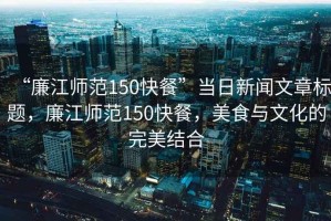 “廉江師范150快餐”當日新聞文章標題，廉江師范150快餐，美食與文化的完美結(jié)合