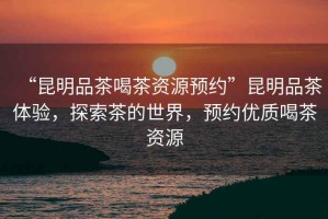 “昆明品茶喝茶資源預約”昆明品茶體驗，探索茶的世界，預約優(yōu)質(zhì)喝茶資源