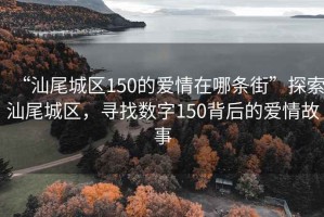 “汕尾城區(qū)150的愛情在哪條街”探索汕尾城區(qū)，尋找數(shù)字150背后的愛情故事