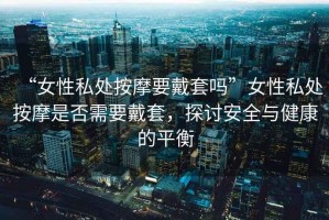 “女性私處按摩要戴套嗎”女性私處按摩是否需要戴套，探討安全與健康的平衡