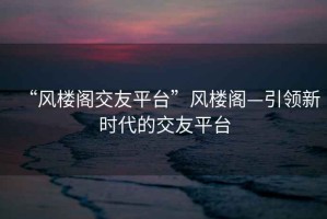 “風(fēng)樓閣交友平臺(tái)”風(fēng)樓閣—引領(lǐng)新時(shí)代的交友平臺(tái)