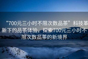 “700元三小時不限次數(shù)品茶”科技革新下的品茶體驗，探索700元三小時不限次數(shù)品茶的新境界