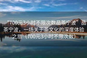 “700元3小時不限次數品茶寧波”品茶寧波，一場關于茶文化的深度體驗之旅（700元3小時不限次數）