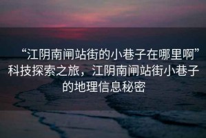 “江陰南閘站街的小巷子在哪里啊”科技探索之旅，江陰南閘站街小巷子的地理信息秘密