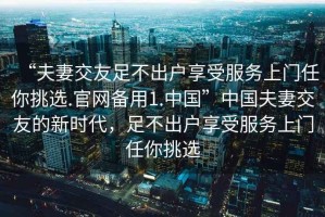“夫妻交友足不出戶享受服務上門任你挑選.官網(wǎng)備用1.中國”中國夫妻交友的新時代，足不出戶享受服務上門任你挑選