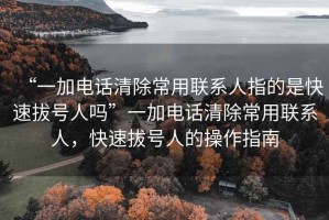 “一加電話清除常用聯(lián)系人指的是快速拔號人嗎”一加電話清除常用聯(lián)系人，快速拔號人的操作指南