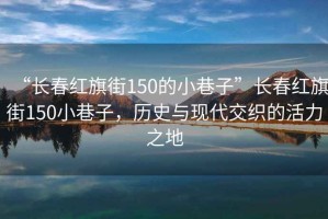 “長春紅旗街150的小巷子”長春紅旗街150小巷子，歷史與現(xiàn)代交織的活力之地